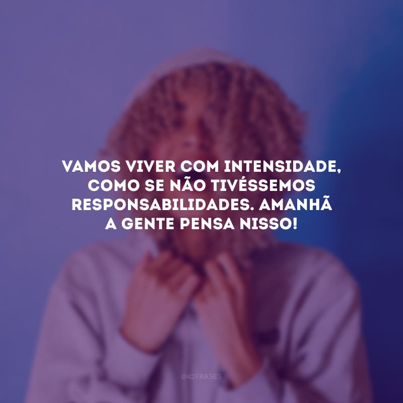 Vamos viver com intensidade, como se não tivéssemos responsabilidades. Amanhã a gente pensa nisso!