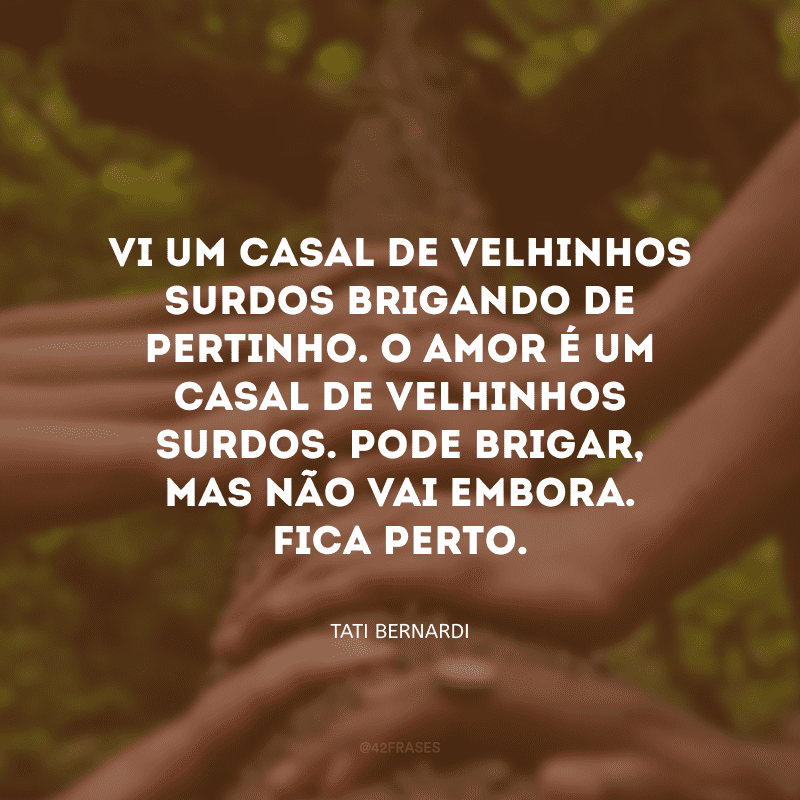 Vi um casal de velhinhos surdos brigando de pertinho. O amor é um casal de velhinhos surdos. Pode brigar, mas não vai embora. Fica perto.