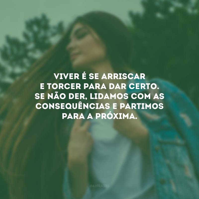 Viver é se arriscar e torcer para dar certo. Se não der, lidamos com as consequências e partimos para a próxima.