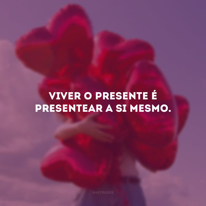 Viver o presente é presentear a si mesmo.