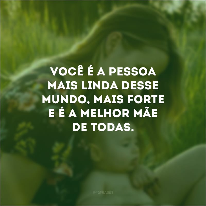 Você é a pessoa mais linda desse mundo, mais forte e é a melhor mãe de todas.