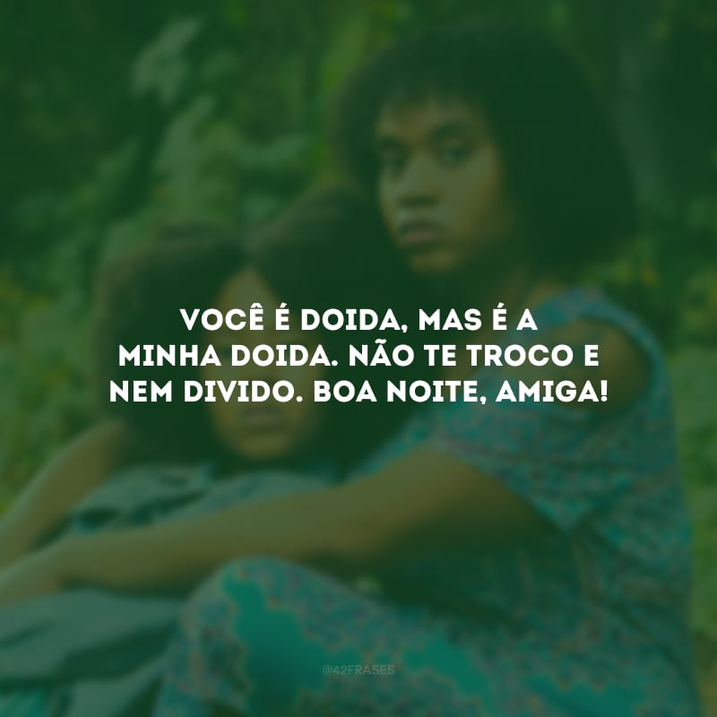 Você é doida, mas é a minha doida. Não te troco e nem divido. Boa noite, amiga!
