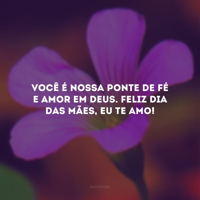 Você é nossa ponte de fé e amor em Deus. Feliz Dia das Mães, eu te amo!