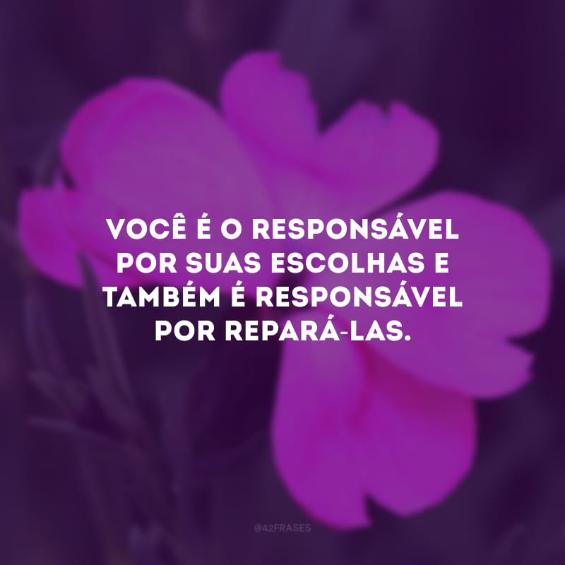 Você é o responsável por suas escolhas e também é responsável por repará-las.