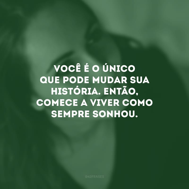 Você é o único que pode mudar sua história. Então, comece a viver como sempre sonhou.