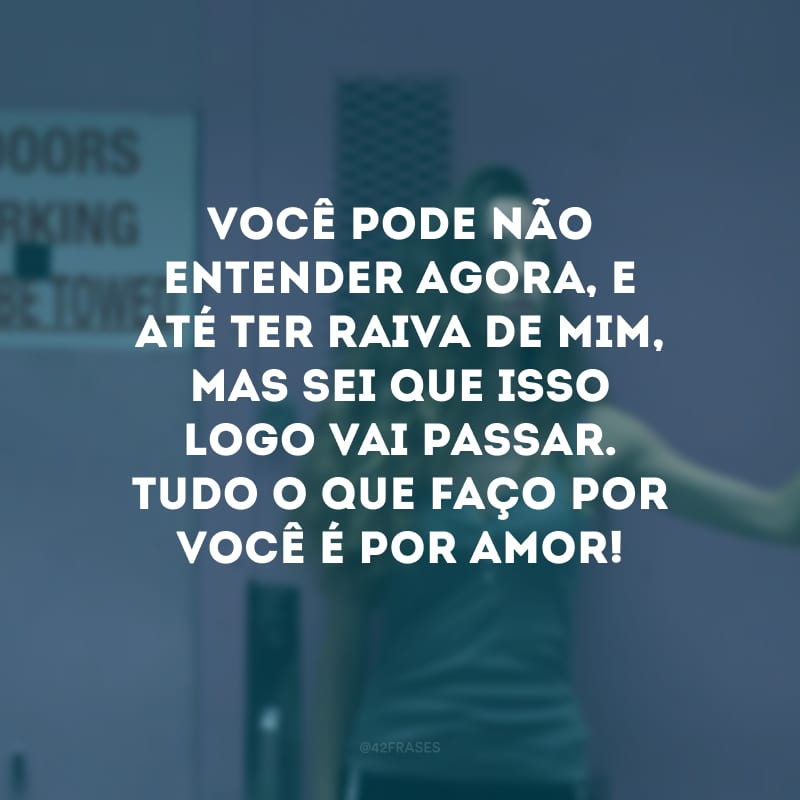 Você pode não entender agora, e até ter raiva de mim, mas sei que isso logo vai passar. Tudo o que faço por você é por amor! 