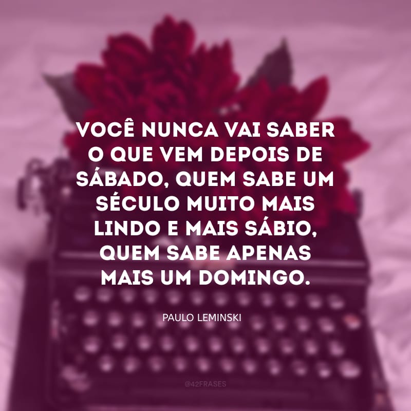 Você nunca vai saber o que vem depois de sábado, quem sabe um século muito mais lindo e mais sábio, quem sabe apenas mais um domingo.