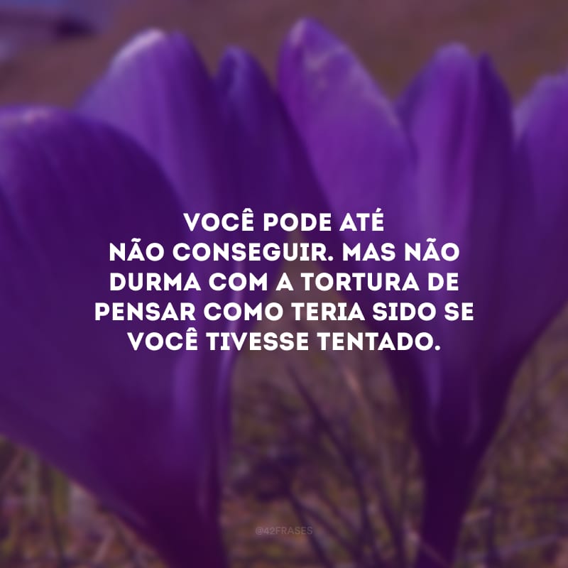 Você pode até não conseguir. Mas não durma com a tortura de pensar como teria sido se você tivesse tentado.