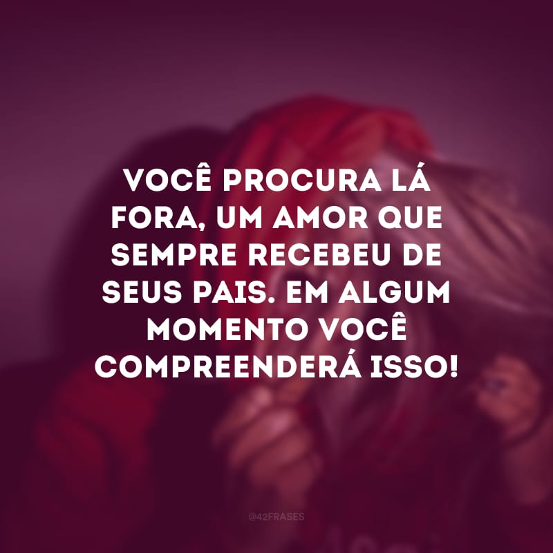 Você procura lá fora, um amor que sempre recebeu de seus pais. Em algum momento você compreenderá isso! 