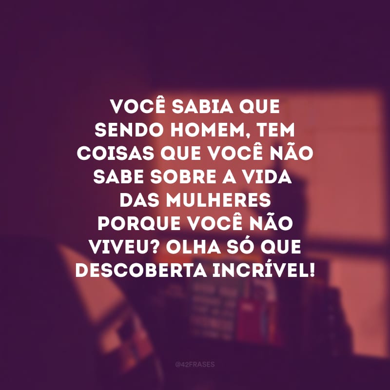 Você sabia que sendo homem, tem coisas que você não sabe sobre a vida das mulheres porque você não viveu? Olha só que descoberta incrível!