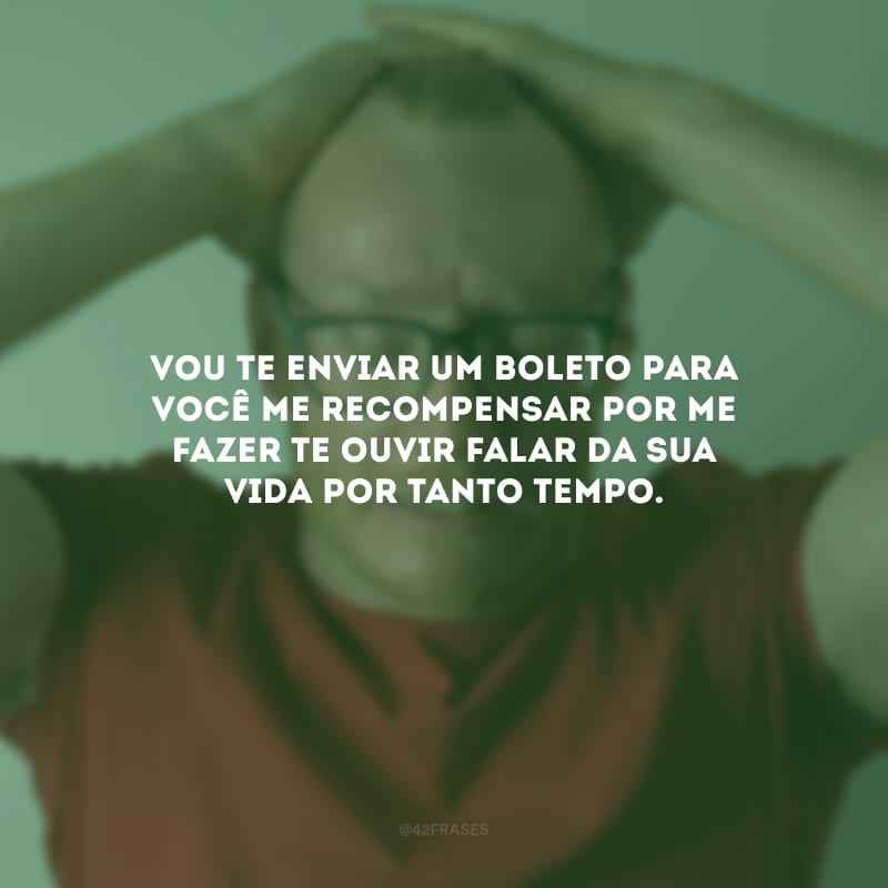 Vou te enviar um boleto para você me recompensar por me fazer te ouvir falar da sua vida por tanto tempo.