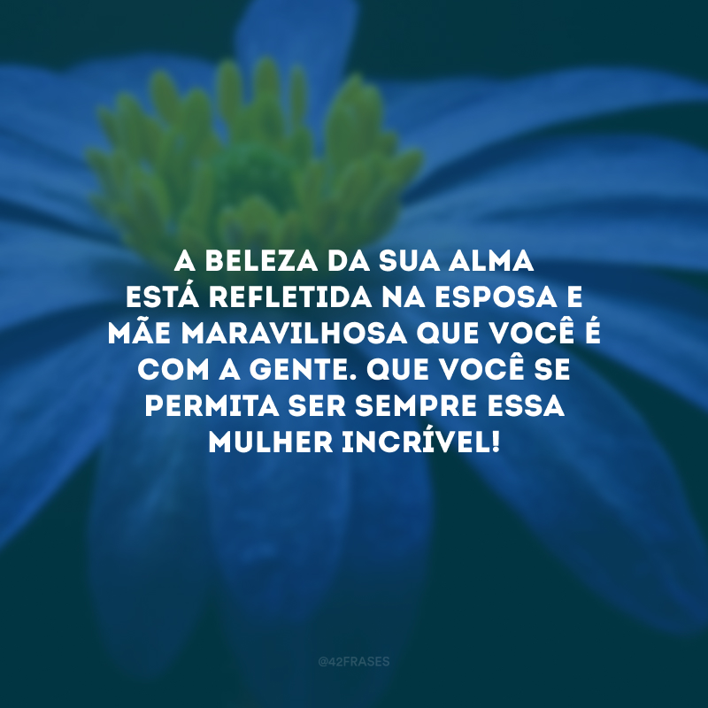 A beleza da sua alma está refletida na esposa e mãe maravilhosa que você é com a gente. Que você se permita ser sempre essa mulher incrível!