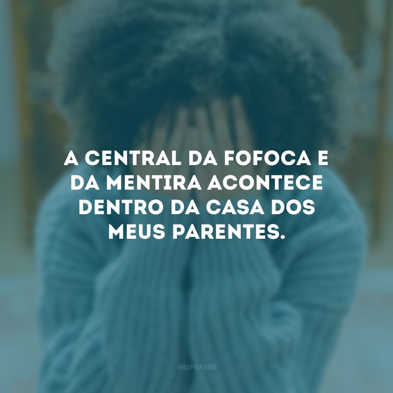 A central da fofoca e da mentira acontece dentro da casa dos meus parentes.