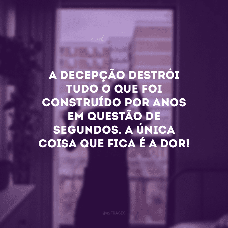 A decepção destrói tudo o que foi construído por anos em questão de segundos. A única coisa que fica é a dor!