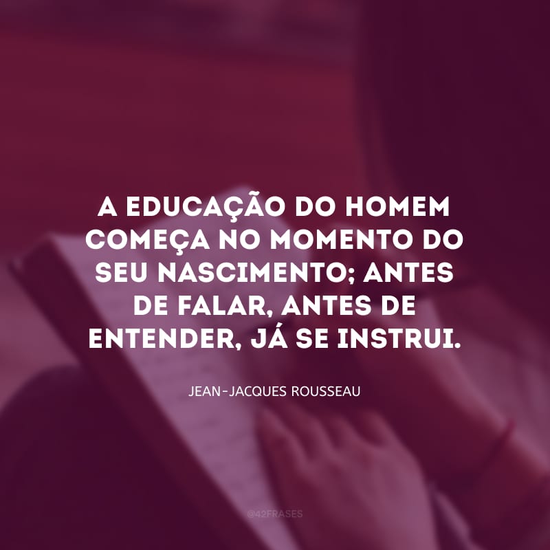 A educação do homem começa no momento do seu nascimento; antes de falar, antes de entender, já se instrui.