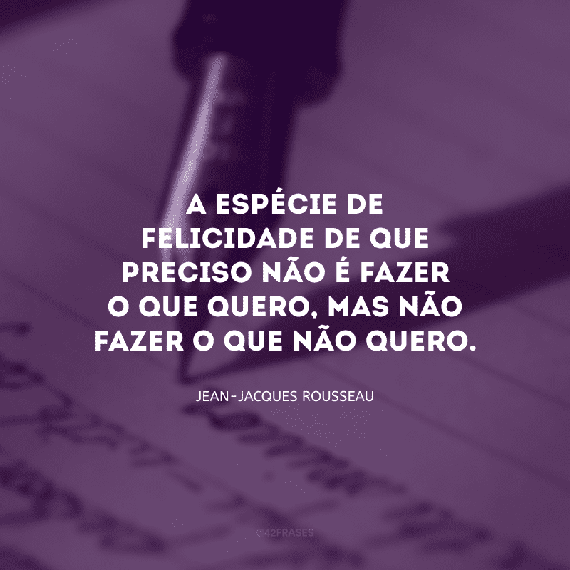 A espécie de felicidade de que preciso não é fazer o que quero, mas não fazer o que não quero.