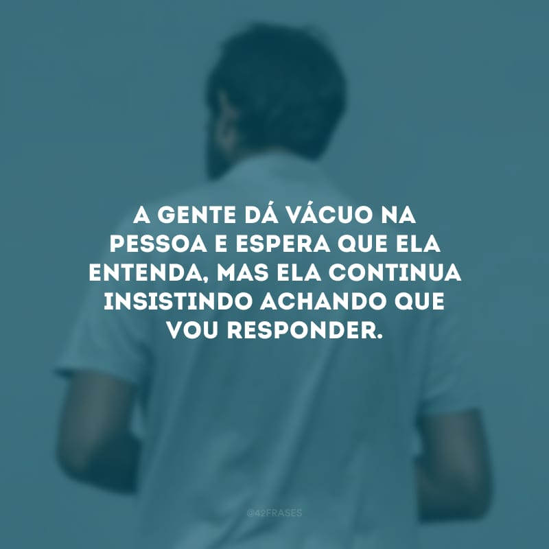 A gente dá vácuo na pessoa e espera que ela entenda, mas ela continua insistindo achando que vou responder.