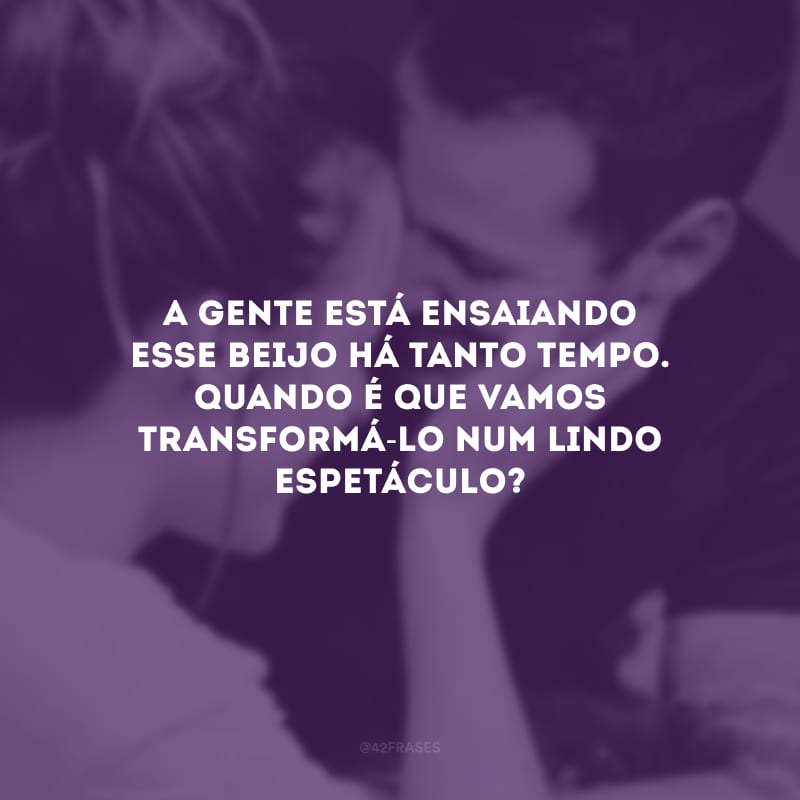 A gente está ensaiando esse beijo há tanto tempo. Quando é que vamos transformá-lo num lindo espetáculo?