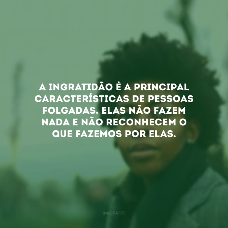 A ingratidão é a principal características de pessoas folgadas. Elas não fazem nada e não reconhecem o que fazemos por elas.