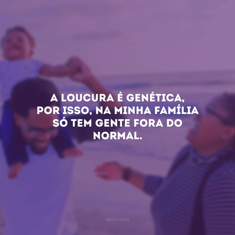 A loucura é genética, por isso, na minha família só tem gente fora do normal.