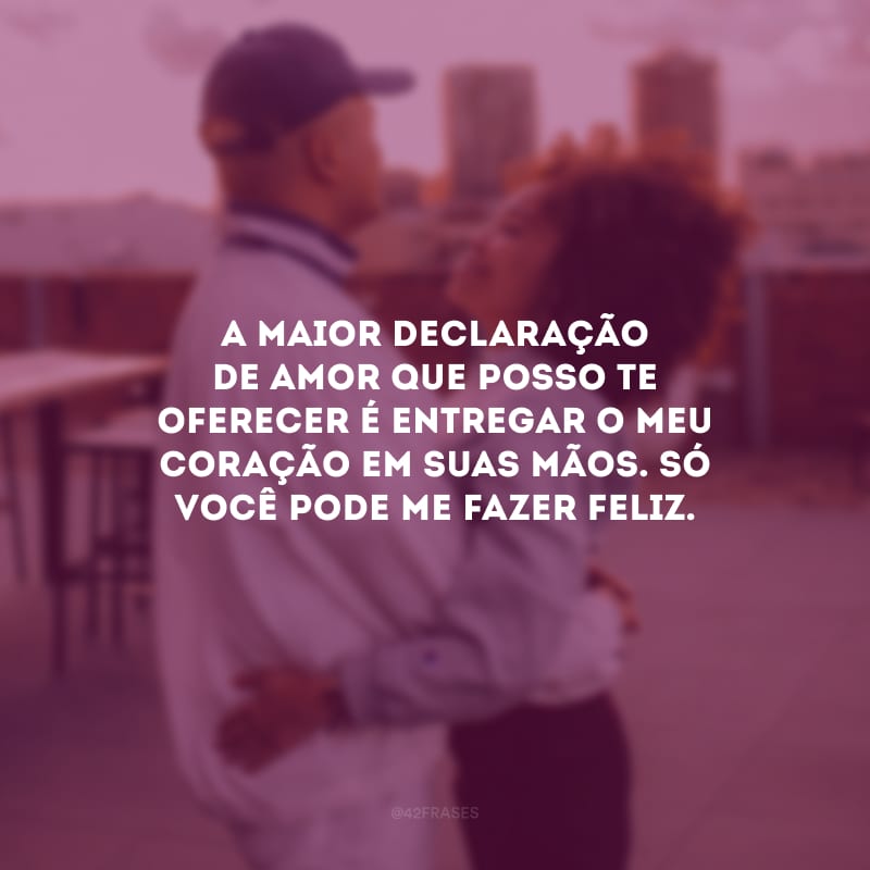 A maior declaração de amor que posso te oferecer é entregar o meu coração em suas mãos. Só você pode me fazer feliz.