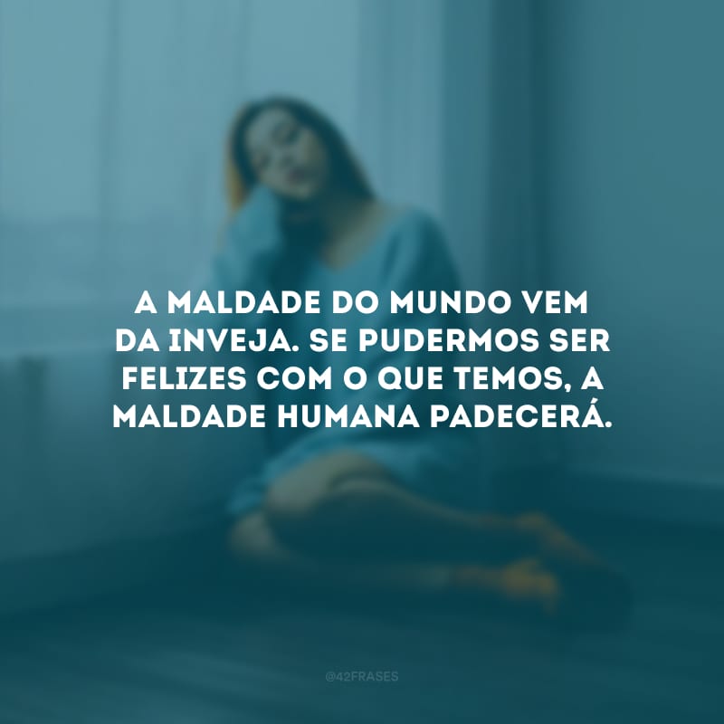 A maldade do mundo vem da inveja. Se pudermos ser felizes com o que temos, a maldade humana padecerá.