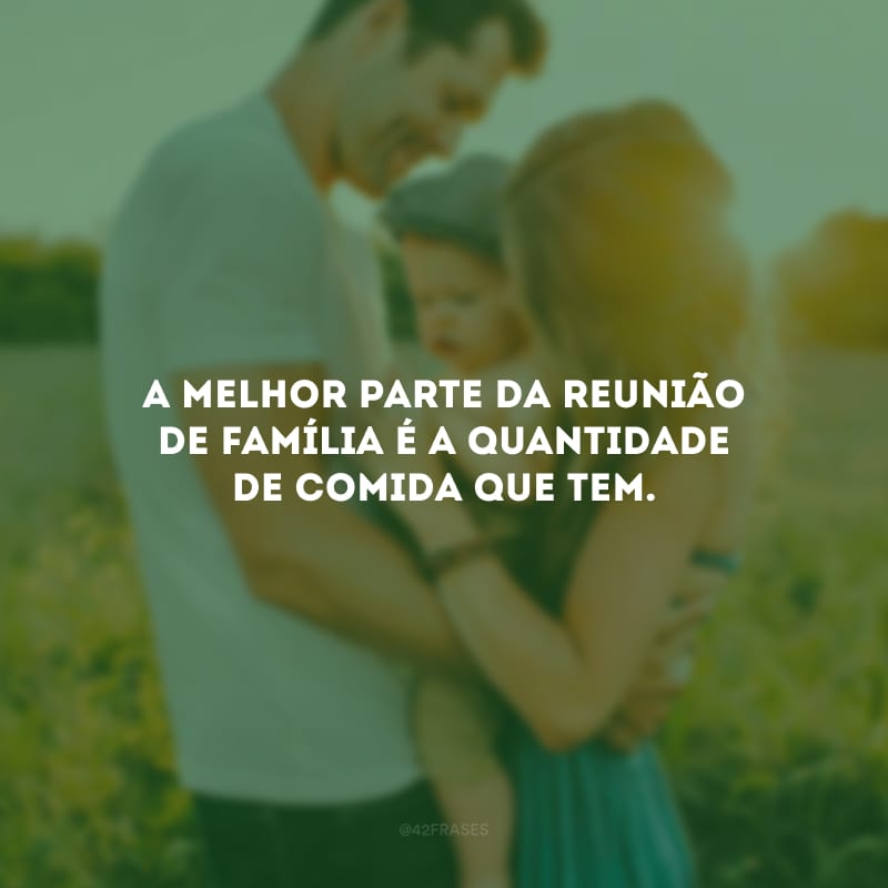 A melhor parte da reunião de família é a quantidade de comida que tem.