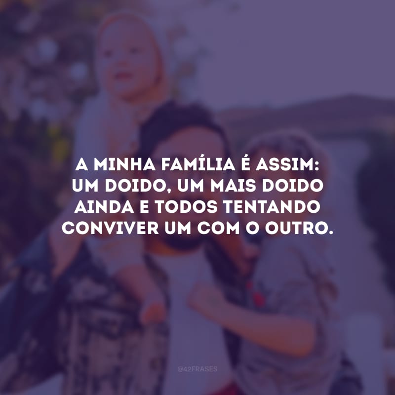 A minha família é assim: um doido, um mais doido ainda e todos tentando conviver um com o outro.