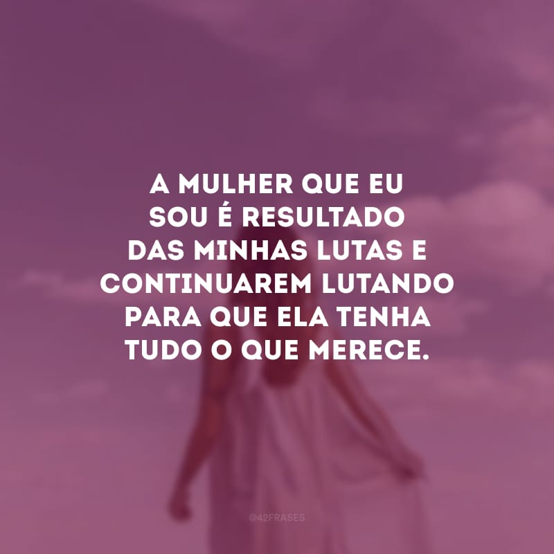 A mulher que eu sou é resultado das minhas lutas e continuarem lutando para que ela tenha tudo o que merece.