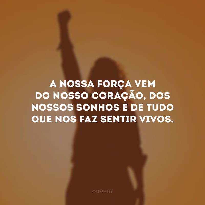 A nossa força vem do nosso coração, dos nossos sonhos e de tudo que nos faz sentir vivos.