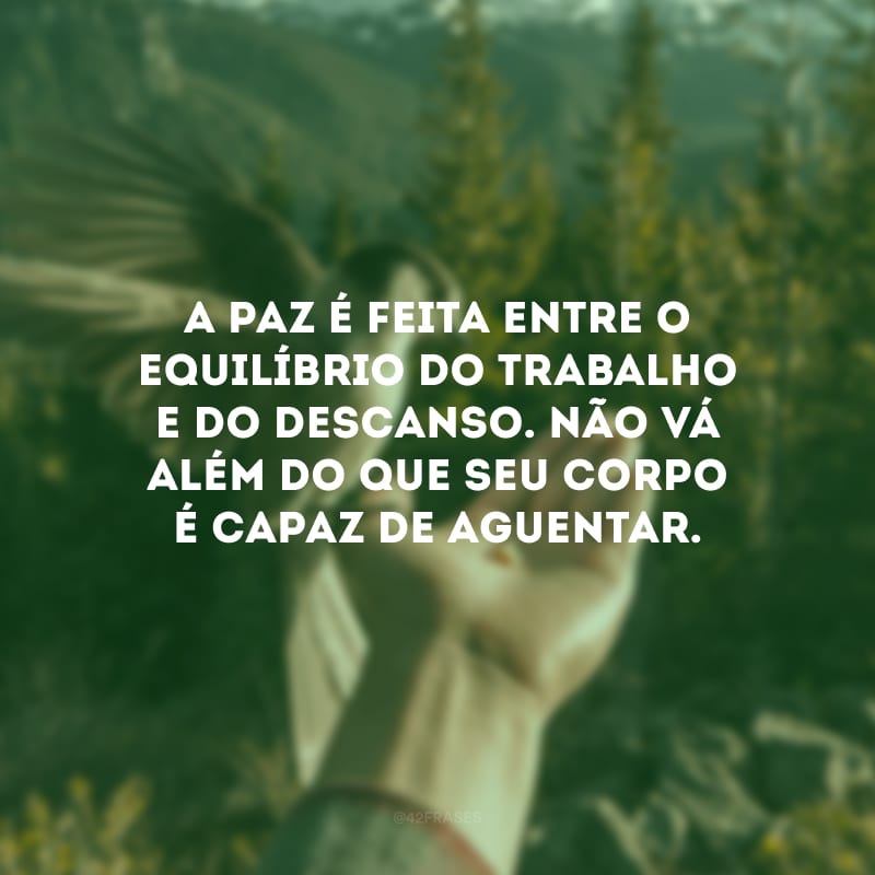 A paz é feita entre o equilíbrio do trabalho e do descanso. Não vá além do que seu corpo é capaz de aguentar.