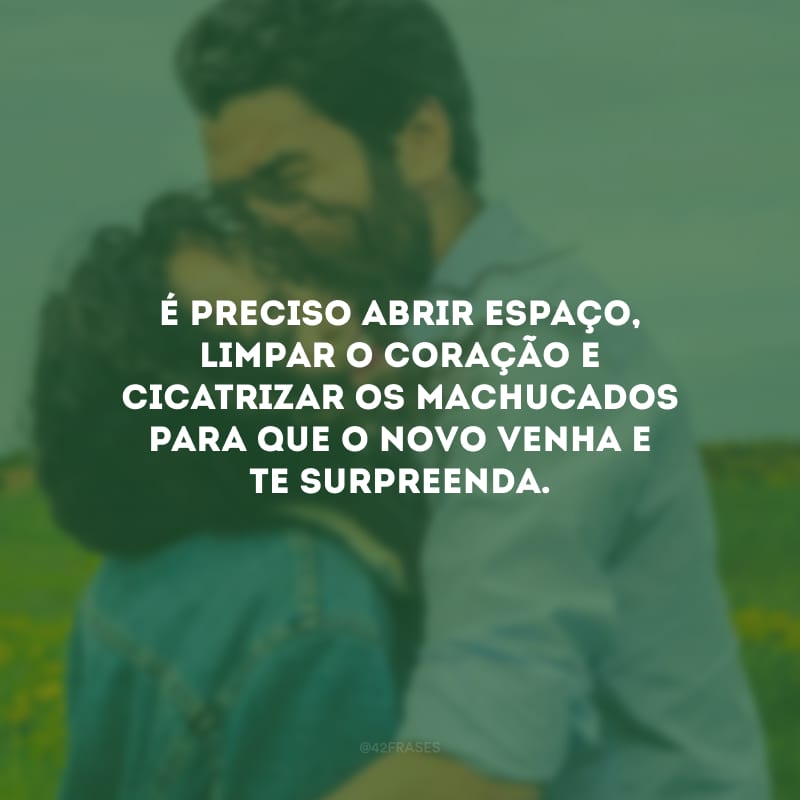 É preciso abrir espaço, limpar o coração e cicatrizar os machucados para que o novo venha e te surpreenda.