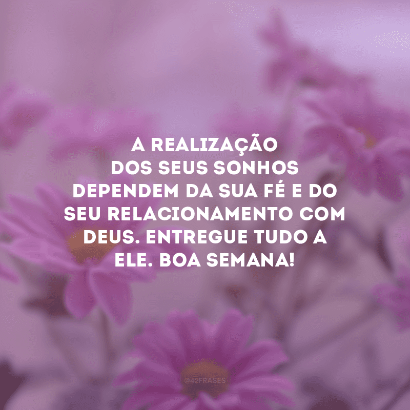 A realização dos seus sonhos dependem da sua fé e do seu relacionamento com Deus. Entregue tudo a Ele. Boa semana! 