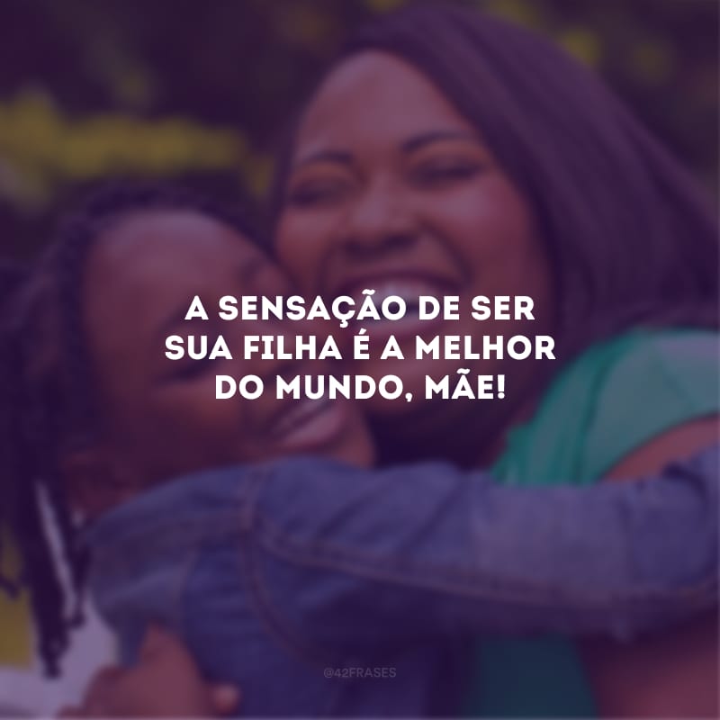 A sensação de ser sua filha é a melhor do mundo, mãe!