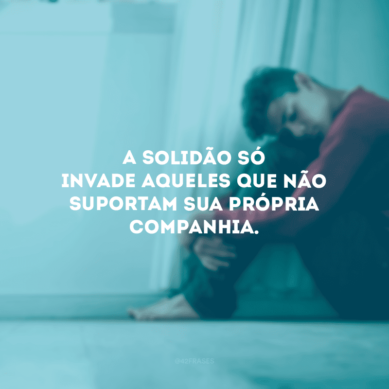 A solidão só invade aqueles que não suportam sua própria companhia.