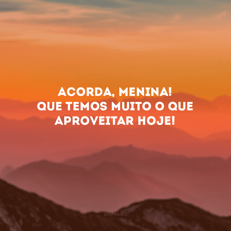 Acorda, menina! Que temos muito o que aproveitar hoje!