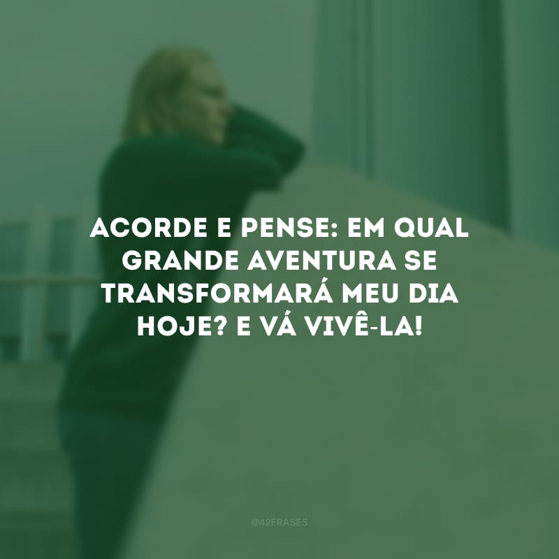 Acorde e pense: em qual grande aventura se transformará meu dia hoje? E vá vivê-la!