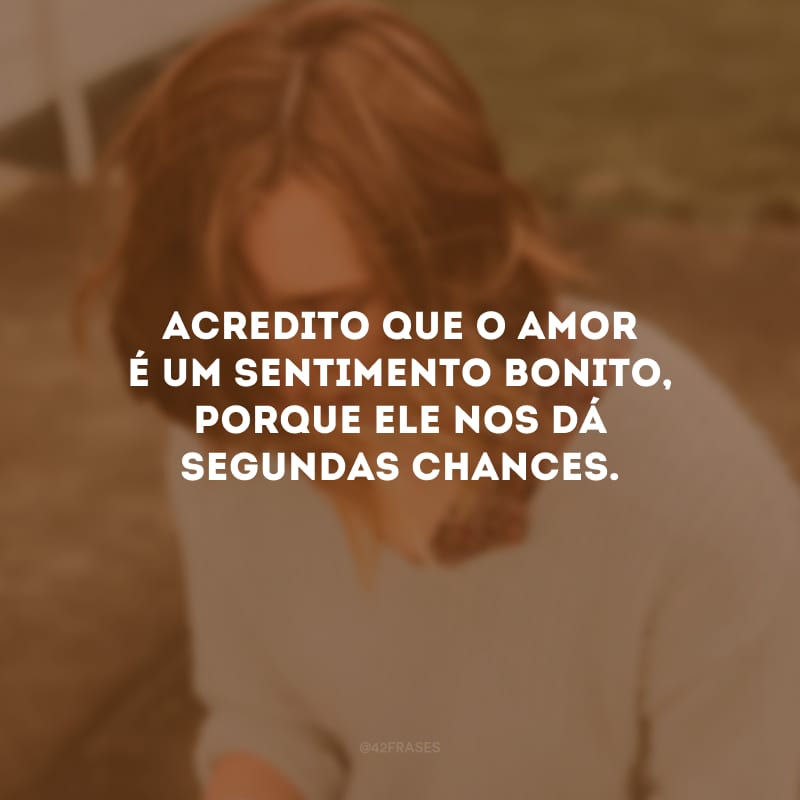 Acredito que o amor é um sentimento bonito, porque ele nos dá segundas chances.