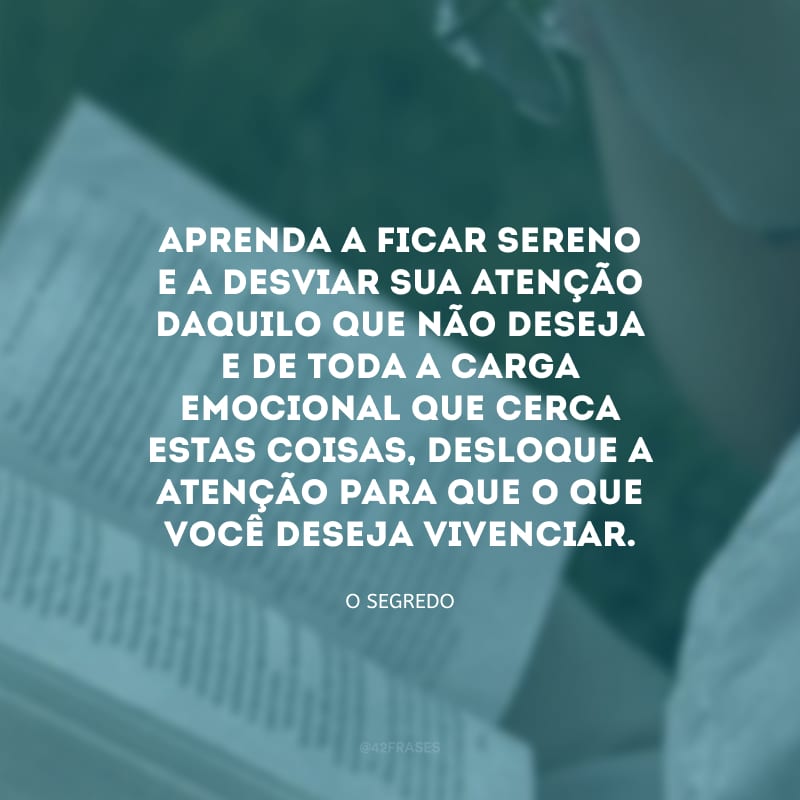 Aprenda a ficar sereno e a desviar sua atenção daquilo que não deseja e de toda a carga emocional que cerca estas coisas, desloque a atenção para que o que você deseja vivenciar. 