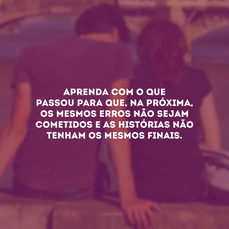 Aprenda com o que passou para que, na próxima, os mesmos erros não sejam cometidos e as histórias não tenham os mesmos finais.