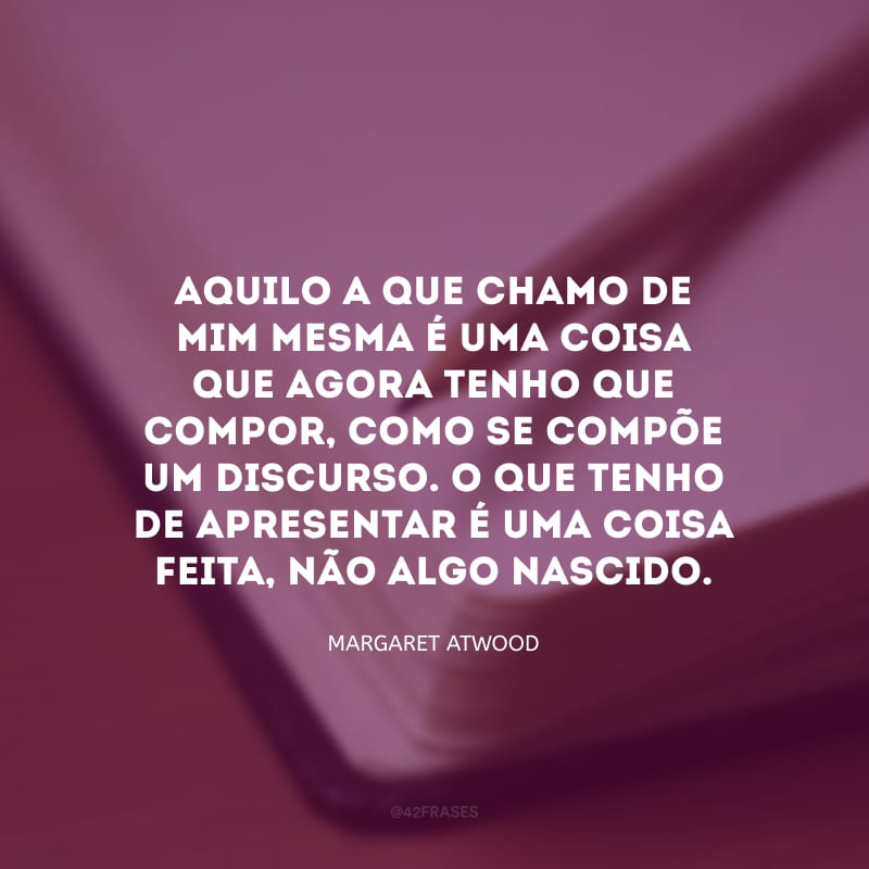 Aquilo a que chamo de mim mesma é uma coisa que agora tenho que compor, como se compõe um discurso. O que tenho de apresentar é uma coisa feita, não algo nascido.