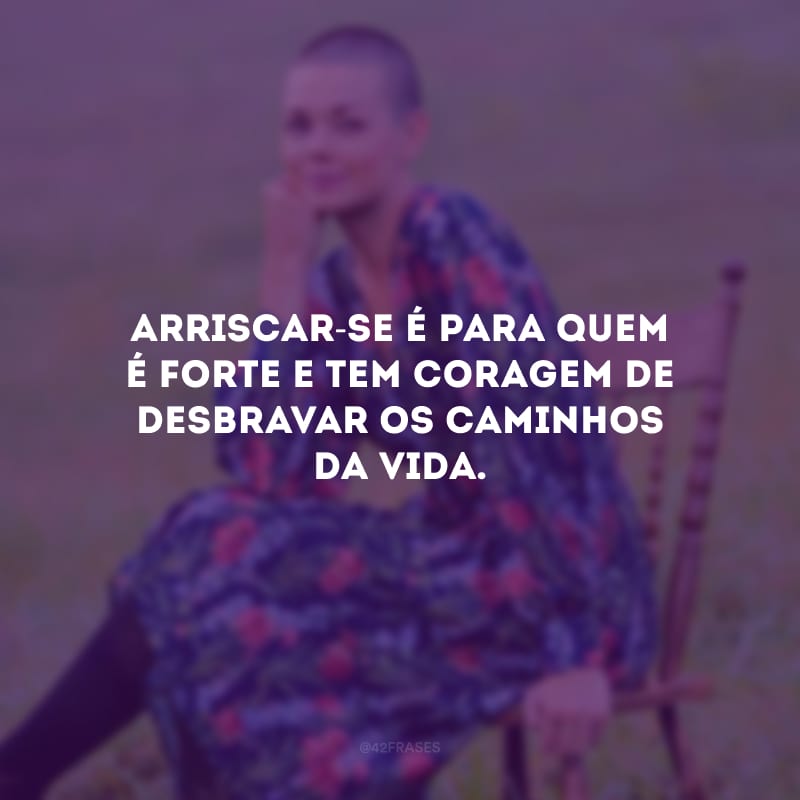 Arriscar-se é para quem é forte e tem coragem de desbravar os caminhos da vida.