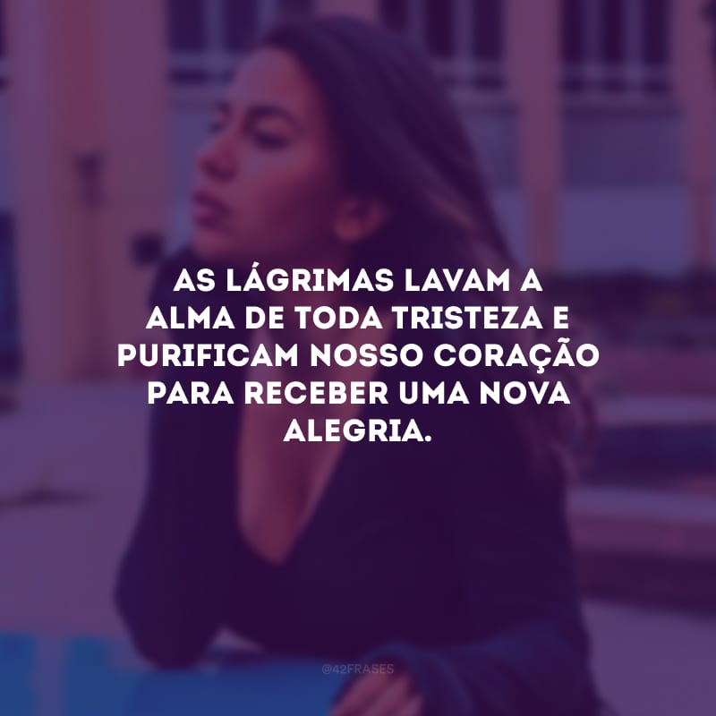 As lágrimas lavam a alma de toda tristeza e purificam nosso coração para receber uma nova alegria.