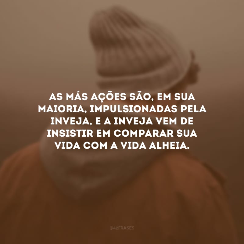 As más ações são, em sua maioria, impulsionadas pela inveja, e a inveja vem de insistir em comparar sua vida com a vida alheia.