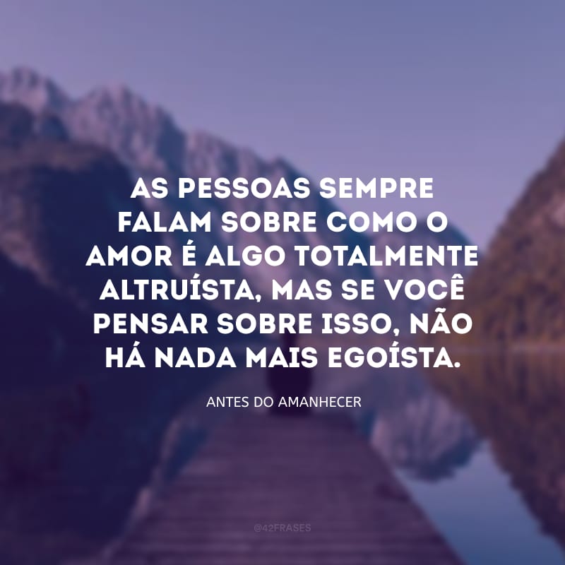 As pessoas sempre falam sobre como o amor é algo totalmente altruísta, mas se você pensar sobre isso, não há nada mais egoísta.