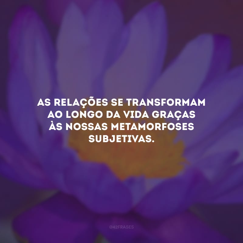 As relações se transformam ao longo da vida graças às nossas metamorfoses subjetivas. 