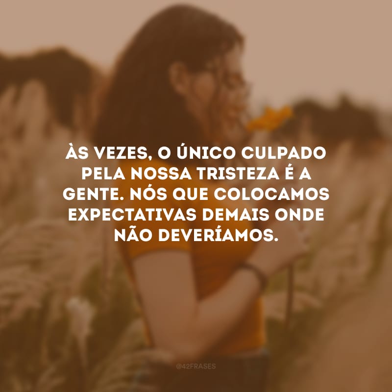 Às vezes, o único culpado pela nossa tristeza é a gente. Nós que colocamos expectativas demais onde não deveríamos.