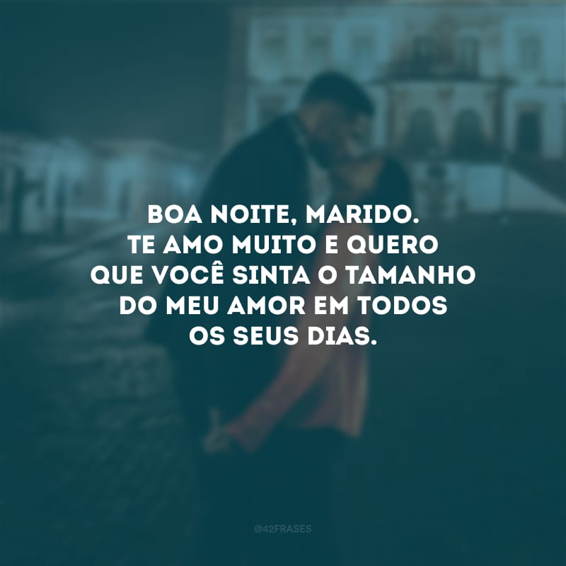 Boa noite, marido. Te amo muito e quero que você sinta o tamanho do meu amor em todos os seus dias.