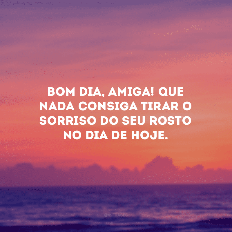 Bom dia, amiga! Que nada consiga tirar o sorriso do seu rosto no dia de hoje.