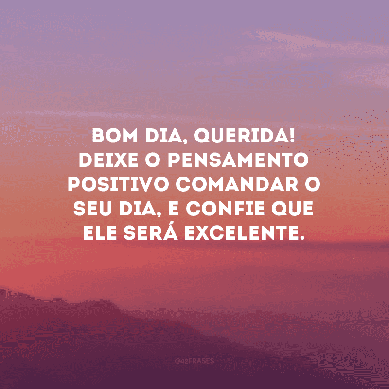 Bom dia, querida! Deixe o pensamento positivo comandar o seu dia, e confie que ele será excelente.